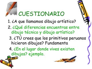 CUESTIONARIO 
1. ¿A que llamamos dibujo artístico? 
2. ¿Qué diferencias encuentras entre 
dibujo técnico y dibujo artístico? 
3. ¿TÚ crees que los primitivos peruanos 
hicieron dibujos? Fundamenta 
4. ¿En el lugar donde vives existen 
dibujos? ejemplo. 
 