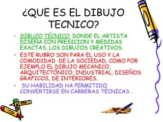 ¿QUE ES EL DIBUJO 
TECNICO? 
• DIBUJO TÉCNICO DONDE EL ARTISTA 
DISEÑA CON PRESICION Y MEDIDAS 
EXACTAS, LOS DIBUJOS CREATIVOS. 
• ESTE RUBRO SON PARA EL USO Y LA 
COMODIDAD DE LA SOCIEDAD, COMO POR 
EJEMPLO EL DIBUJO MECANICO, 
ARQUITECTÓNICO, INDUSTRIAL, DISEÑOS 
GRÁFICOS, DE INTERIORES. 
• SU HABILIDAD HA PERMITIDO 
CONVERTIRSE EN CARRERAS TÉCNICAS . 
 