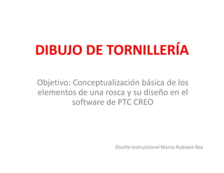 DIBUJO DE TORNILLERÍA
Objetivo: Conceptualización básica de los
elementos de una rosca y su diseño en el
software de PTC CREO
Diseño instruccional Marco Rubiano Rey
 