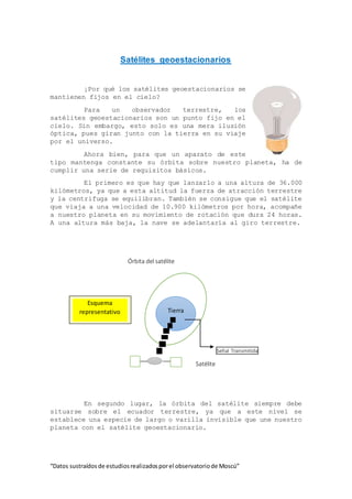 “Datos sustraídos de estudiosrealizadosporel observatoriode Moscú”
Satélites geoestacionarios
¡Por qué los satélites geoestacionarios se
mantienen fijos en el cielo?
Para un observador terrestre, los
satélites geoestacionarios son un punto fijo en el
cielo. Sin embargo, esto solo es una mera ilusión
óptica, pues giran junto con la tierra en su viaje
por el universo.
Ahora bien, para que un aparato de este
tipo mantenga constante su órbita sobre nuestro planeta, ha de
cumplir una serie de requisitos básicos.
El primero es que hay que lanzarlo a una altura de 36.000
kilómetros, ya que a esta altitud la fuerza de atracción terrestre
y la centrifuga se equilibran. También se consigue que el satélite
que viaja a una velocidad de 10.900 kilómetros por hora, acompañe
a nuestro planeta en su movimiento de rotación que dura 24 horas.
A una altura más baja, la nave se adelantaría al giro terrestre.
Órbita del satélite
Señal Transmitida
Satélite
En segundo lugar, la órbita del satélite siempre debe
situarse sobre el ecuador terrestre, ya que a este nivel se
establece una especie de largo o varilla invisible que une nuestro
planeta con el satélite geoestacionario.
Tierra
Esquema
representativo