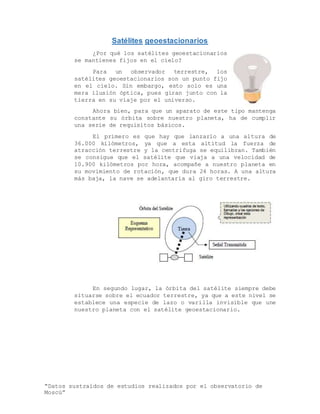 “Datos sustraídos de estudios realizados por el observatorio de
Moscú”
Satélites geoestacionarios
¿Por qué los satélites geoestacionarios
se mantienes fijos en el cielo?
Para un observador terrestre, los
satélites geoestacionarios son un punto fijo
en el cielo. Sin embargo, esto solo es una
mera ilusión óptica, pues giran junto con la
tierra en su viaje por el universo.
Ahora bien, para que un aparato de este tipo mantenga
constante su órbita sobre nuestro planeta, ha de cumplir
una serie de requisitos básicos.
El primero es que hay que lanzarlo a una altura de
36.000 kilómetros, ya que a esta altitud la fuerza de
atracción terrestre y la centrifuga se equilibran. También
se consigue que el satélite que viaja a una velocidad de
10.900 kilómetros por hora, acompañe a nuestro planeta en
su movimiento de rotación, que dura 24 horas. A una altura
más baja, la nave se adelantaría al giro terrestre.
En segundo lugar, la órbita del satélite siempre debe
situarse sobre el ecuador terrestre, ya que a este nivel se
establece una especie de lazo o varilla invisible que une
nuestro planeta con el satélite geoestacionario.