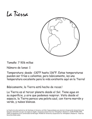 La Tierra




Tamaño: 7 926 millas
Número de lunas: 1
Temperatura: desde -130°F hasta 136°F. Estas temperaturas
pueden ser frías o calientes, pero básicamente, ¡es una
temperatura excelente para la vida existente aquí en la Tierra!

Básicamente, la Tierra está hecho de rocas.!
La Tierra es el tercer planeta desde el Sol. Tiene agua en
su superﬁcie, y aire que podemos respirar. Vista desde el
espacio, la Tierra parece una pelota azul, con tierra marrón y
verde, y nubes blancas.

La fuente de este material es de Ventanas al Universo, en http://www.windows.ucar.edu de la Corporación Universitaria de
Estudios Atmosféricos (por sus siglas en Inglés, University Corporation for Atmospheric Research, UCAR) ©1995–1999,
2000 Los Regentes de la Universidad de Michigan; ©2000–01 University Corporation for Atmospheric Research. Todos los
Derechos Reservados.
 