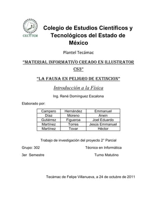 Colegio de Estudios Científicos y
                Tecnológicos del Estado de
                       México
                           Plantel Tecámac

“materIaL InFormatIvo creado en ILLuStrator
                                 cS3”

        “La Fauna en peLIgro de extIncIon”
                     Introducción a la Física
                     Ing. René Domínguez Escalona

Elaborado por:

             Campero        Hernández         Emmanuel
               Díaz          Moreno             Arwin
             Gutiérrez       Figueroa        Joel Eduardo
             Martínez         Torres       Jesús Emmanuel
             Martínez         Tovar             Héctor


             Trabajo de investigación del proyecto 2° Parcial

Grupo: 302                               Técnico en Informática

3er Semestre                                   Turno Matutino




                 Tecámac de Felipe Villanueva, a 24 de octubre de 2011
 