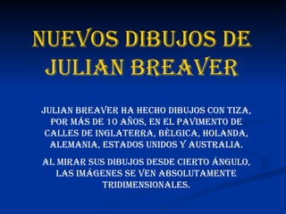 Nuevos dibujos de Julian Breaver Julian Breaver ha hecho dibujos con tiza, por más de 10 años, en el pavimento de calles de inglaterra, bélgica, holanda, alemania, estados unidos y australia. al mirar sus dibujos desde cierto ángulo, las imágenes se ven absolutamente tridimensionales. 