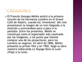 °creadoresEl Francés Georges Méliès asistió a la primera función de los hermanos Lumière en el Grand Café de Volpini, cuando los "inventores" del cine presentaron la imagen de un tren llegando a la estación y acercándose poco a poco a la pantalla. Entre los presentes, Méliès se constituyó como el espectador más cautivado por las imágenes, a tal punto que intentó comprar uno de los proyectores, pero los Lumière se negaron. En abril de 1896, Méliès presentó su primer film y en 1902, llegó su obra maestra indiscutida Le VoyageDans la Lune (Viaje a la luna). 