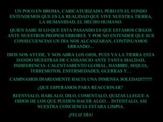 UN POCO EN BROMA, CARICATURIZADO, PERO EN EL FONDO ENTENDEMOS QUE ES LA REALIDAD QUE VIVE NUESTRA TIERRA, LA HUMANIDAD, EL HECHO HUMANO. QUIEN SABE SI LO QUE ESTA PASANDO ES QUE ESTAMOS CIEGOS ANTE NUESTROS PROPIOS ERRORES. Y POR NO ENTENDER QUE SUS CONSECUENCIAS UN DIA NOS ALCANZARAN, CONTINUAMOS ERRANDO… DIOS NOS AYUDE, Y NOS ABRA LOS OJOS, PUES YA LA TIERRA ESTA DANDO MUESTRAS DE CANSANCIO ANTE TANTA MALDAD, INDIFERENCIA: CALENTAMIENTO GLOBAL, HAMBRE, SEQUIA, TERREMOTOS, ENFERMEDADES, GUERRAS Y… CAMINAMOS DIARIAMENTE HACIA UNA INMENSA SOLEDAD!!!!!!! ¿QUE ESPERAMOS PARA REACCIONAR?  REENVIALO, HABLALO, DILO, COMENTALO, QUIZAS LLEGUE A OIDOS DE LOS QUE PUEDEN HACER ALGO… INTENTALO, ASI NUESTRA CONCIENCIA ESTARA LIMPIA. ¡FELIZ DÍA! 