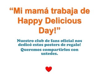 “Mi mamá trabaja de
  Happy Delicious
      Day!”
 Nuestro club de fans oficial nos
 dedicó estos posters de regalo!
  Queremos compartirlos con
            ustedes.
 