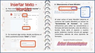 1.- Para comenzar iremos al “Menú Insertar” y
seleccionamos la opción “WordArt”
2.- Se mostrará algo similar, donde escribimos el
texto y pulsamos la tecla “Enter” o “Intro”
Al estar activo el texto WordArt (observa el
contorno del cuadro WordArt) se activan las
“herramientas de Formato”, las cuales
utilizaremos para editar las características o
formatos del texto (tamaño, color de relleno y
borde), hasta darle el aspecto a nuestro
gusto; podemos insertar vínculo y/o agregar
comentario, además de otras opciones de
formatos.
3.- Observaremos el texto WordArt
Ejemplo de WordArt con formatos
 