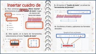 1.- Para comenzar, iremos al “Menú Insertar” y
seleccionamos la opción “Cuadro de texto”, luego
clic dentro del
lienzo de trabajo
2.- Otra opción, en la barra de herramientas,
seleccionamos el ícono “Cuadro de texto”
3.- Al insertar el “Cuadro de texto”, se activan las
“herramientas de formato”.
4.- Escribimos el texto y aplicamos los formatos
deseados:
Ejemplo de Texto con formatos
 