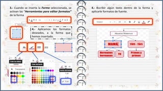 3.- Cuando se inserta la Forma seleccionada, se
activan las “Herramientas para editar formatos”
de la forma
4.- Aplicamos los formatos
deseados, a la forma que
hemos insertado.
4.- Escribir algún texto dentro de la forma y
aplicarle formatos de fuente.
 
