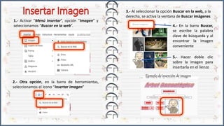 1.- Activar “Menú Insertar”, opción “Imagen” y
seleccionamos “Buscar en la web”.
2.- Otra opción, en la barra de herramientas,
seleccionamos el ícono “Insertar imagen”
3.- Al seleccionar la opción Buscar en la web, a la
derecha, se activa la ventana de Buscar imágenes
4.- En la barra Buscar,
se escribe la palabra
clave de búsqueda y al
encontrar la imagen
conveniente
5.- Hacer doble clic
sobre la imagen para
insertarla en el lienzo
Ejemplo de inserción de imagen
 