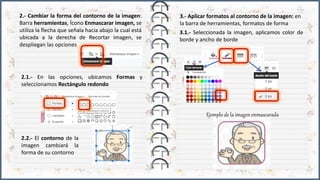 2.1.- En las opciones, ubicamos Formas y
seleccionamos Rectángulo redondo
2.- Cambiar la forma del contorno de la imagen:
Barra herramientas, Ícono Enmascarar imagen, se
utiliza la flecha que señala hacia abajo la cual está
ubicada a la derecha de Recortar imagen, se
despliegan las opciones
3.- Aplicar formatos al contorno de la imagen: en
la barra de herramientas, formatos de forma
3.1.- Seleccionada la imagen, aplicamos color de
borde y ancho de borde
2.2.- El contorno de la
imagen cambiará la
forma de su contorno
Ejemplo de la imagen enmascarada
 