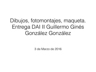 Dibujos, fotomontajes, maqueta.
Entrega DAI II Guillermo Ginés
González González
3 de Marzo de 2016
 