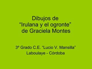 Dibujos de  “Irulana y el ogronte”  de Graciela Montes 3º Grado C.E. “Lucio V. Mansilla” Laboulaye - Córdoba 