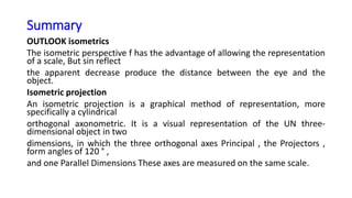 Summary
OUTLOOK isometrics
The isometric perspective f has the advantage of allowing the representation
of a scale, But sin reflect
the apparent decrease produce the distance between the eye and the
object.
Isometric projection
An isometric projection is a graphical method of representation, more
specifically a cylindrical
orthogonal axonometric. It is a visual representation of the UN three-
dimensional object in two
dimensions, in which the three orthogonal axes Principal , the Projectors ,
form angles of 120 ° ,
and one Parallel Dimensions These axes are measured on the same scale.
 