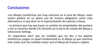 Conclusiones
·Los dibujos isométricos son muy comunes en el área de dibujo, estos
suelen pedirse en un plano casi de manera obligatoria como vista
alternativa y ni que decir en la representación de tuberías y líneas.
· Lo primero que hay que hacer es cambiar las propiedades del puntero
y eso lo hacemos dando Clic Derecho en la barra de estado del dibujo y
seleccionar Settings.
·Es importante decir que las medidas que les des a los objetos
isométricos juegan un papel fundamental en el dibujo ya que mientras
más reales sean las medidas mejor será el dibujo de la pieza u objeto.
 