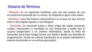 Glosario de Términos
· Diámetro: Es un segmento rectilíneo, que une dos puntos de una
circunferencia pasando por su centro. Su longitud es igual a dos radios.
· Dimétrico: Caso del Sistema Axonométrico en el que los ejes forman
entre sí dos ángulos iguales y uno desigual.
· Comando: Un comando (calco y falso amigo del inglés comando,
«orden, instrucción» o mandato) es una instrucción u orden que el
usuario proporciona a un sistema informático, desde la línea de
comandos (otro falso amigo) (como una Shell) o desde una llamada de
programación. Puede ser interno (contenido en el propio intérprete) o
externo (contenido en un archivo ejecutable).
 