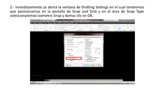 2.- Inmediatamente se abrirá la ventana de Drafting Settings en el cual tendremos
que posicionarnos en la pestaña de Snap and Grid y en el área de Snap Type
seleccionaremos Isometric Snap y damos clic en OK.
 