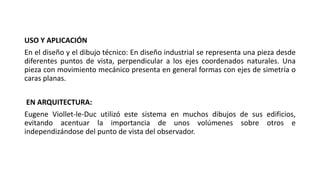 USO Y APLICACIÓN
En el diseño y el dibujo técnico: En diseño industrial se representa una pieza desde
diferentes puntos de vista, perpendicular a los ejes coordenados naturales. Una
pieza con movimiento mecánico presenta en general formas con ejes de simetría o
caras planas.
EN ARQUITECTURA:
Eugene Viollet-le-Duc utilizó este sistema en muchos dibujos de sus edificios,
evitando acentuar la importancia de unos volúmenes sobre otros e
independizándose del punto de vista del observador.
 