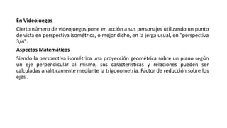 En Videojuegos
Cierto número de videojuegos pone en acción a sus personajes utilizando un punto
de vista en perspectiva isométrica, o mejor dicho, en la jerga usual, en "perspectiva
3/4".
Aspectos Matemáticos
Siendo la perspectiva isométrica una proyección geométrica sobre un plano según
un eje perpendicular al mismo, sus características y relaciones pueden ser
calculadas analíticamente mediante la trigonometría. Factor de reducción sobre los
ejes .
 