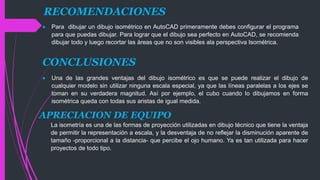 RECOMENDACIONES
 Para dibujar un dibujo isométrico en AutoCAD primeramente debes configurar el programa
para que puedas dibujar. Para lograr que el dibujo sea perfecto en AutoCAD, se recomienda
dibujar todo y luego recortar las áreas que no son visibles ala perspectiva Isométrica.
CONCLUSIONES
 Una de las grandes ventajas del dibujo isométrico es que se puede realizar el dibujo de
cualquier modelo sin utilizar ninguna escala especial, ya que las líneas paralelas a los ejes se
toman en su verdadera magnitud. Así por ejemplo, el cubo cuando lo dibujamos en forma
isométrica queda con todas sus aristas de igual medida.
APRECIACION DE EQUIPO
La isometría es una de las formas de proyección utilizadas en dibujo técnico que tiene la ventaja
de permitir la representación a escala, y la desventaja de no reflejar la disminución aparente de
tamaño -proporcional a la distancia- que percibe el ojo humano. Ya es tan utilizada para hacer
proyectos de todo tipo.
 