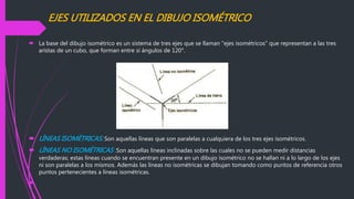EJES UTILIZADOS EN EL DIBUJO ISOMÉTRICO
 La base del dibujo isométrico es un sistema de tres ejes que se llaman "ejes isométricos" que representan a las tres
aristas de un cubo, que forman entre sí ángulos de 120°.
 LÍNEAS ISOMÉTRICAS: Son aquellas líneas que son paralelas a cualquiera de los tres ejes isométricos.
 LÍNEAS NO ISOMÉTRICAS :Son aquellas líneas inclinadas sobre las cuales no se pueden medir distancias
verdaderas; estas líneas cuando se encuentran presente en un dibujo isométrico no se hallan ni a lo largo de los ejes
ni son paralelas a los mismos. Además las líneas no isométricas se dibujan tomando como puntos de referencia otros
puntos pertenecientes a líneas isométricas.

 