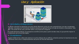 Uso y Aplicación
 En el diseño y el dibujo técnico:
En diseño industrial se representa una pieza desde diferentes puntos de vista, perpendicular a los ejes coordenados
naturales. Una pieza con movimiento mecánico presenta en general formas con ejes de simetría o caras planas. Tales
ejes, o las aristas de las caras, permiten definir una proyección ortogonal.
Se puede fácilmente dibujar una perspectiva isométrica de la pieza a partir de tales vistas, lo que permite mejorar la
comprensión de la forma del objeto.
 En arquitectura:
Eugene Viollet-le-Duc utilizó este sistema en muchos dibujos de sus edificios, evitando acentuar la importancia de unos
volúmenes sobre otros e independizándose del punto de vista del observador
 