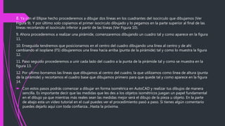8. Ya con el Ellipse hecho procederemos a dibujar dos líneas en los cuadrantes del isocirculo que dibujamos (Ver
Figura 9). Y por último solo copiamos el primer isocirculo dibujado y lo pegamos en la parte superior al final de las
líneas recortando el isocirculo inferior a partir de las líneas (Ver Figura 10).
9. Ahora procederemos a realizar una pirámide, comenzaremos dibujando un cuadro tal y como aparece en la figura
11.
10. Enseguida tendremos que posicionarnos en el centro del cuadro dibujando una línea al centro y de ahí
cambiando el isoplane (F5) dibujaremos una línea hacia arriba (punta de la pirámide) tal y como lo muestra la figura
12.
11. Paso seguido procederemos a unir cada lado del cuadro a la punta de la pirámide tal y como se muestra en la
figura 13.
12. Por ultimo borramos las líneas que dibujamos al centro del cuadro, la que utilizamos como línea de altura (punta
de la pirámide) y recortamos el cuadro base que dibujamos primero para que quede tal y como aparece en la figura
14.
 Con estos pasos podrás comenzar a dibujar en forma isométrica en AutoCAD y realizar tus dibujos de manera
sencilla. Es importante decir que las medidas que les des a los objetos isométricos juegan un papel fundamental
en el dibujo ya que mientras más reales sean las medidas mejor será el dibujo de la pieza u objeto. En la parte
de abajo esta un video tutorial en el cual puedes ver el procedimiento pasó a paso. Si tienes algún comentario
puedes dejarlo aquí con toda confianza…Hasta la próxima.
 
