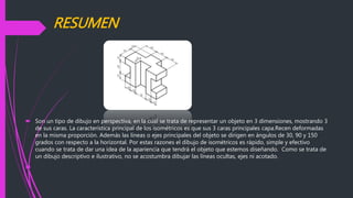 RESUMEN
 Son un tipo de dibujo en perspectiva, en la cual se trata de representar un objeto en 3 dimensiones, mostrando 3
de sus caras. La característica principal de los isométricos es que sus 3 caras principales capa.Recen deformadas
en la misma proporción. Además las líneas o ejes principales del objeto se dirigen en ángulos de 30, 90 y 150
grados con respecto a la horizontal. Por estas razones el dibujo de isométricos es rápido, simple y efectivo
cuando se trata de dar una idea de la apariencia que tendrá el objeto que estemos diseñando. Como se trata de
un dibujo descriptivo e ilustrativo, no se acostumbra dibujar las líneas ocultas, ejes ni acotado.

 