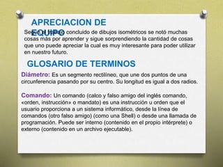APRECIACION DE
EQUIPOSegún el trabajo concluido de dibujos isométricos se notó muchas
cosas más por aprender y sigue sorprendiendo la cantidad de cosas
que uno puede apreciar la cual es muy interesante para poder utilizar
en nuestro futuro.
GLOSARIO DE TERMINOS
Diámetro: Es un segmento rectilíneo, que une dos puntos de una
circunferencia pasando por su centro. Su longitud es igual a dos radios.
Comando: Un comando (calco y falso amigo del inglés comando,
«orden, instrucción» o mandato) es una instrucción u orden que el
usuario proporciona a un sistema informático, desde la línea de
comandos (otro falso amigo) (como una Shell) o desde una llamada de
programación. Puede ser interno (contenido en el propio intérprete) o
externo (contenido en un archivo ejecutable).
 
