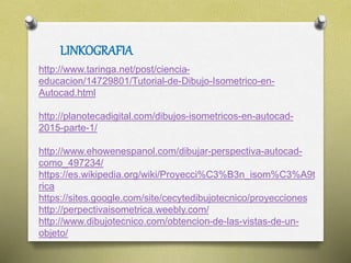 LINKOGRAFIA
http://www.taringa.net/post/ciencia-
educacion/14729801/Tutorial-de-Dibujo-Isometrico-en-
Autocad.html
http://planotecadigital.com/dibujos-isometricos-en-autocad-
2015-parte-1/
http://www.ehowenespanol.com/dibujar-perspectiva-autocad-
como_497234/
https://es.wikipedia.org/wiki/Proyecci%C3%B3n_isom%C3%A9t
rica
https://sites.google.com/site/cecytedibujotecnico/proyecciones
http://perpectivaisometrica.weebly.com/
http://www.dibujotecnico.com/obtencion-de-las-vistas-de-un-
objeto/
 