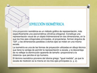 PROYECCIÓNISOMÉTRICA
Una proyección isométrica es un método gráfico de representación, más
específicamente una axonométrica cilíndrica ortogonal. Constituye una
representación visual de un objeto tridimensional en dos dimensiones, en la
que los tres ejes ortogonales principales, al proyectarse, forman ángulos de
120º, y las dimensiones paralelas a dichos ejes se miden en una misma
escala.
La isometría es una de las formas de proyección utilizadas en dibujo técnico
que tiene la ventaja de permitir la representación a escala, y la desventaja
de no reflejar la disminución aparente de tamaño -proporcional a la
distancia- que percibe el ojo humano.
El término isométrico proviene del idioma griego: "igual medida", ya que la
escala de medición es la misma en los tres ejes principales (x, y, z).
 