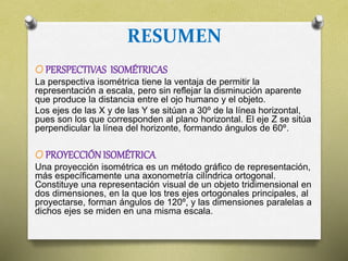 RESUMEN
O PERSPECTIVAS ISOMÉTRICAS
La perspectiva isométrica tiene la ventaja de permitir la
representación a escala, pero sin reflejar la disminución aparente
que produce la distancia entre el ojo humano y el objeto.
Los ejes de las X y de las Y se sitúan a 30º de la línea horizontal,
pues son los que corresponden al plano horizontal. El eje Z se sitúa
perpendicular la línea del horizonte, formando ángulos de 60º.
O PROYECCIÓNISOMÉTRICA
Una proyección isométrica es un método gráfico de representación,
más específicamente una axonometría cilíndrica ortogonal.
Constituye una representación visual de un objeto tridimensional en
dos dimensiones, en la que los tres ejes ortogonales principales, al
proyectarse, forman ángulos de 120º, y las dimensiones paralelas a
dichos ejes se miden en una misma escala.
 