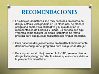 RECOMENDACIONES
O Los dibujos isométricos son muy comunes en el área de
dibujo, estos suelen pedirse en un plano casi de manera
obligatoria como vista alternativa y ni que decir en la
representación de tuberías y líneas. Es por eso que aquí
veremos cómo realizar un dibujo isométrico de forma
práctica para que puedas realizarlos sin ningún problema.
O Para hacer un dibujo isométrico en AutoCAD primeramente
debemos configurar el programa para que puedan dibujar.
O Para lograr que el dibujo sea en AutoCAD, se recomienda
dibujar todo y luego recortar las áreas que no son visibles a
la perspectiva isométrica.
 