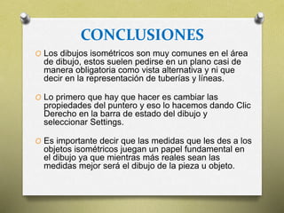 CONCLUSIONES
O Los dibujos isométricos son muy comunes en el área
de dibujo, estos suelen pedirse en un plano casi de
manera obligatoria como vista alternativa y ni que
decir en la representación de tuberías y líneas.
O Lo primero que hay que hacer es cambiar las
propiedades del puntero y eso lo hacemos dando Clic
Derecho en la barra de estado del dibujo y
seleccionar Settings.
O Es importante decir que las medidas que les des a los
objetos isométricos juegan un papel fundamental en
el dibujo ya que mientras más reales sean las
medidas mejor será el dibujo de la pieza u objeto.
 