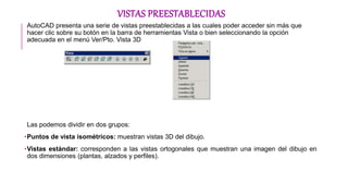 VISTAS PREESTABLECIDAS
AutoCAD presenta una serie de vistas preestablecidas a las cuales poder acceder sin más que
hacer clic sobre su botón en la barra de herramientas Vista o bien seleccionando la opción
adecuada en el menú Ver/Pto. Vista 3D
Las podemos dividir en dos grupos:
•Puntos de vista isométricos: muestran vistas 3D del dibujo.
•Vistas estándar: corresponden a las vistas ortogonales que muestran una imagen del dibujo en
dos dimensiones (plantas, alzados y perfiles).
 