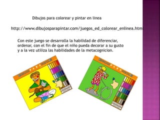 http://www.dibujosparapintar.com/juegos_ed_colorear_enlinea.html
Dibujos para colorear y pintar en linea
Con este juego se desarrolla la habilidad de diferenciar,
ordenar, con el fin de que el niño pueda decorar a su gusto
y a la vez utiliza las habilidades de la metacognicion.
 