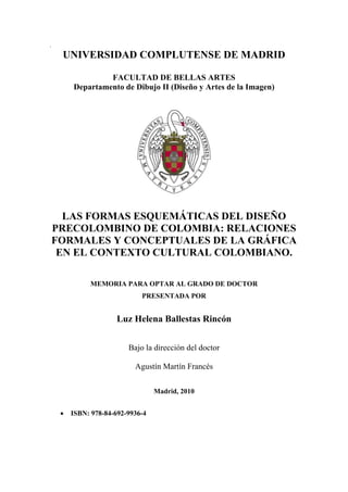 .
UNIVERSIDAD COMPLUTENSE DE MADRID
FACULTAD DE BELLAS ARTES
Departamento de Dibujo II (Diseño y Artes de la Imagen)
LAS FORMAS ESQUEMÁTICAS DEL DISEÑO
PRECOLOMBINO DE COLOMBIA: RELACIONES
FORMALES Y CONCEPTUALES DE LA GRÁFICA
EN EL CONTEXTO CULTURAL COLOMBIANO.
MEMORIA PARA OPTAR AL GRADO DE DOCTOR
PRESENTADA POR
Luz Helena Ballestas Rincón
Bajo la dirección del doctor
Agustín Martín Francés
Madrid, 2010
• ISBN: 978-84-692-9936-4
 