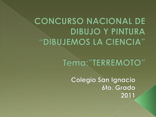 CONCURSO NACIONAL DE DIBUJO Y PINTURA“DIBUJEMOS LA CIENCIA”Tema:”TERREMOTO” Colegio San Ignacio 6to. Grado 2011 