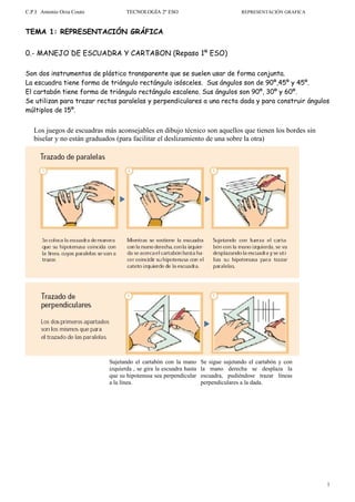 C.P.I Antonio Orza Couto           TECNOLOGÍA 2º ESO                                REPRESENTACIÓN GRAFICA



TEMA 1: REPRESENTACIÓN GRÁFICA


0.- MANEJO DE ESCUADRA Y CARTABON (Repaso 1º ESO)

Son dos instrumentos de plástico transparente que se suelen usar de forma conjunta.
La escuadra tiene forma de triángulo rectángulo isósceles. Sus ángulos son de 90º,45º y 45º.
El cartabón tiene forma de triángulo rectángulo escaleno. Sus ángulos son 90º, 30º y 60º.
Se utilizan para trazar rectas paralelas y perpendiculares a una recta dada y para construir ángulos
múltiplos de 15º.


   Los juegos de escuadras más aconsejables en dibujo técnico son aquellos que tienen los bordes sin
   biselar y no están graduados (para facilitar el deslizamiento de una sobre la otra)




                            Sujetando el cartabón con la mano       Se sigue sujetando el cartabón y con
                            izquierda , se gira la escuadra hasta   la mano derecha se desplaza la
                            que su hipotenusa sea perpendicular     escuadra, pudiéndose trazar líneas
                            a la línea.                             perpendiculares a la dada.




                                                                                                             1
 