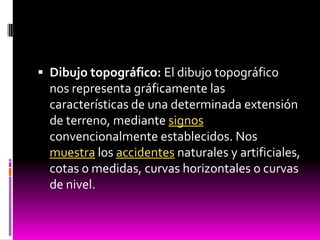  Dibujo topográfico: El dibujo topográfico
  nos representa gráficamente las
  características de una determinada extensión
  de terreno, mediante signos
  convencionalmente establecidos. Nos
  muestra los accidentes naturales y artificiales,
  cotas o medidas, curvas horizontales o curvas
  de nivel.
 