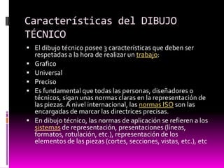 Características del DIBUJO
TÉCNICO
 El dibujo técnico posee 3 características que deben ser
    respetadas a la hora de realizar un trabajo:
   Grafico
   Universal
   Preciso
   Es fundamental que todas las personas, diseñadores o
    técnicos, sigan unas normas claras en la representación de
    las piezas. A nivel internacional, las normas ISO son las
    encargadas de marcar las directrices precisas.
   En dibujo técnico, las normas de aplicación se refieren a los
    sistemas de representación, presentaciones (líneas,
    formatos, rotulación, etc.), representación de los
    elementos de las piezas (cortes, secciones, vistas, etc.), etc
 