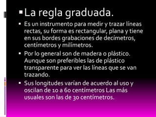  La regla graduada.
 Es un instrumento para medir y trazar líneas
  rectas, su forma es rectangular, plana y tiene
  en sus bordes grabaciones de decímetros,
  centímetros y milímetros.
 Por lo general son de madera o plástico.
  Aunque son preferibles las de plástico
  transparente para ver las líneas que se van
  trazando.
 Sus longitudes varían de acuerdo al uso y
  oscilan de 10 a 60 centímetros Las más
  usuales son las de 30 centímetros.
 