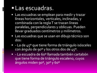  Las escuadras.
 Las escuadras se emplean para medir y trazar
  líneas horizontales, verticales, inclinadas, y
  combinada con la regla T se trazan líneas
  paralelas, perpendiculares y oblicuas. Pueden
  llevar graduados centímetros y milímetros.
 Las escuadras que se usan en dibujo técnico son
  dos:
 - La de 45º que tiene forma de triángulo isósceles
  con ángulo de 90º y los otros dos de 45º.
 - La escuadra de 60º llamada también cartabón
  que tiene forma de triángulo escaleno, cuyos
  ángulos miden 90º, 30º y 60º
 