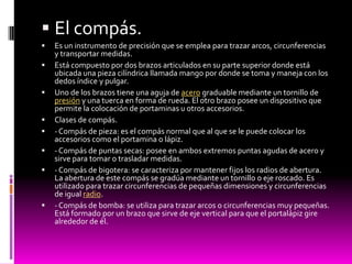  El compás.
   Es un instrumento de precisión que se emplea para trazar arcos, circunferencias
    y transportar medidas.
   Está compuesto por dos brazos articulados en su parte superior donde está
    ubicada una pieza cilíndrica llamada mango por donde se toma y maneja con los
    dedos índice y pulgar.
   Uno de los brazos tiene una aguja de acero graduable mediante un tornillo de
    presión y una tuerca en forma de rueda. El otro brazo posee un dispositivo que
    permite la colocación de portaminas u otros accesorios.
   Clases de compás.
   - Compás de pieza: es el compás normal que al que se le puede colocar los
    accesorios como el portamina o lápiz.
   - Compás de puntas secas: posee en ambos extremos puntas agudas de acero y
    sirve para tomar o trasladar medidas.
   - Compás de bigotera: se caracteriza por mantener fijos los radios de abertura.
    La abertura de este compás se gradúa mediante un tornillo o eje roscado. Es
    utilizado para trazar circunferencias de pequeñas dimensiones y circunferencias
    de igual radio.
   - Compás de bomba: se utiliza para trazar arcos o circunferencias muy pequeñas.
    Está formado por un brazo que sirve de eje vertical para que el portalápiz gire
    alrededor de él.
 