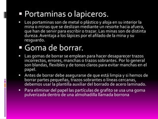  Portaminas o lapiceros.
 Los portaminas son de metal o plástico y aloja en su interior la
   mina o minas que se deslizan mediante un resorte hacia afuera,
   que han de servir para escribir o trazar. Las minas son de distinta
   dureza. Aventaja a los lápices por el afilado de la mina y su
   resguardo.
 Goma de borrar.
 Las gomas de borrar se emplean para hacer desaparecer trazos
  incorrectos, errores, manchas o trazos sobrantes. Por lo general
  son blandas, flexibles y de tonos claros para evitar manchas en el
  papel.
 Antes de borrar debe asegurarse de que está limpia y si hemos de
  borrar partes pequeñas, trazos sobrantes o líneas cercanas,
  debemos usar la plantilla auxiliar del borrado de acero laminado.
 Para eliminar del papel las partículas de grafito se usa una goma
  pulverizada dentro de una almohadilla llamada borrona
 