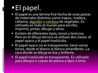  El papel.
 El papel es una lámina fina hecha de unas pastas
  de materiales distintos como trapos, madera,
  cáñamo, algodón y celulosa de vegetales. Es
  utilizado en todo el mundo para escribir,
  imprimir, pintar, dibujar y otros.
 Existen de diferentes tipos, tonos y texturas.
  Pero en el dibujo técnico se utilizan dos clases: el
  papel opaco y el papel traslúcido.
 El papel opaco no es transparente, tiene varios
  tonos, desde el blanco al blanco amarillento. La
  cara donde se dibuja es lisa y brillante.
 El papel traslúcido es transparente. Es utilizado
  para dibujos o copias de planos a lápiz o tinta
 