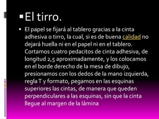  El tirro.
 El papel se fijará al tablero gracias a la cinta
  adhesiva o tirro, la cual, si es de buena calidad no
  dejará huella ni en el papel ni en el tablero.
  Cortamos cuatro pedacitos de cinta adhesiva, de
  longitud 2,5 aproximadamente, y los colocamos
  en el borde derecho de la mesa de dibujo,
  presionamos con los dedos de la mano izquierda,
  regla T y formato, pegamos en las esquinas
  superiores las cintas, de manera que queden
  perpendiculares a las esquinas, sin que la cinta
  llegue al margen de la lámina
 