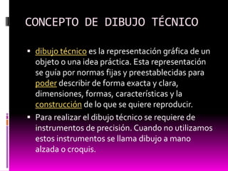 CONCEPTO DE DIBUJO TÉCNICO

 dibujo técnico es la representación gráfica de un
  objeto o una idea práctica. Esta representación
  se guía por normas fijas y preestablecidas para
  poder describir de forma exacta y clara,
  dimensiones, formas, características y la
  construcción de lo que se quiere reproducir.
 Para realizar el dibujo técnico se requiere de
  instrumentos de precisión. Cuando no utilizamos
  estos instrumentos se llama dibujo a mano
  alzada o croquis.
 