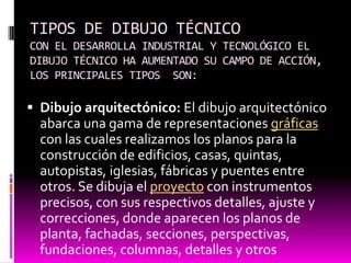 TIPOS DE DIBUJO TÉCNICO
CON EL DESARROLLA INDUSTRIAL Y TECNOLÓGICO EL
DIBUJO TÉCNICO HA AUMENTADO SU CAMPO DE ACCIÓN,
LOS PRINCIPALES TIPOS SON:

 Dibujo arquitectónico: El dibujo arquitectónico
  abarca una gama de representaciones gráficas
  con las cuales realizamos los planos para la
  construcción de edificios, casas, quintas,
  autopistas, iglesias, fábricas y puentes entre
  otros. Se dibuja el proyecto con instrumentos
  precisos, con sus respectivos detalles, ajuste y
  correcciones, donde aparecen los planos de
  planta, fachadas, secciones, perspectivas,
  fundaciones, columnas, detalles y otros
 